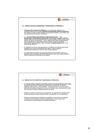 5.2. RIESGO POLÍTICO ARGENTINO: TRASPASARLO A PRECIOS (I)


•   Propuesta De La Nueva Ley Eléctrica: La crisis del gas argentino y su
    eventual superación en el futuro depende de decisiones políticas argentinas.
    Ese riesgo no puede ni debe paralizar a la economía chilena y, por lo tanto, hay
    que asumirlo en los precios y normativas.

•   (I) Provocar Mayor Versatilidad en Generadoras a Gas.             Un
    abastecedor no confiable es comparable con el clima: ¿sequía o diluvio?
    Desde 1999 en Chile las hidroeléctricas no pueden apelar a fuerza mayor si hay
    sequía (art. 99 bis, ley eléctrica). Ahora, desde el año 2005, las generadoras
    que se abastecen con gas pierden pago por potencia salvo que tengan
    combustible sustituto (diésel o GNL): concepto de sequía de gas (inciso 4°art.
    99 bis de ley eléctrica).

•   El propósito fue inducir a las generadoras a modificar sus sistemas para ganar
    dualidad en el uso de combustibles (gas, diésel o GNL) y asegurar
    abastecimiento eléctrico en caso de corte de gas argentino.

•   Los antecedentes sugieren que las generadoras se reconvirtieron casi en su
    totalidad y que a principios del 2007 prácticamente todas serán duales (algunas
    fueron inicialmente construidas como duales).




5.2. RIESGO POLÍTICO ARGENTINO: TRASPASARLO A PRECIOS (II)


•   (II) Riesgo Político Argentino No Debía Inhibir Inversiones Eléctricas En Chile.
    Riesgo se transmitía por sistema de contratación de suministro de clientes
    regulados, 60% del SIC y 10% del SING. Licitaciones eran con precio máximo,
    fijado por autoridadad, reflejando situación de mediano plazo, eventualmente volátil
    por cambios en situación argentina (precios de nudo).

•   Además, mecánica de precios de nudo depende de negociaciones clientes libres:
    lentitud del ajuste (acuerdo Codelco-Colbún, por ejemplo, no fue automático).

•   Riesgo de abastecimiento significaba que señales de corto plazo aconsejaban
    inversiones en tecnologías a carbón, hidroeléctricas u otras no-gas, pero
    incertidumbre mercado argentino paralizaba decisiones.




                                                                                           16
 