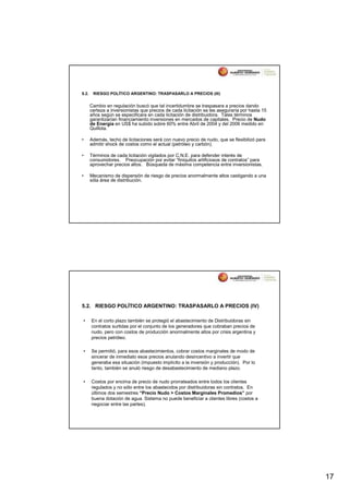 5.2.    RIESGO POLÍTICO ARGENTINO: TRASPASARLO A PRECIOS (III)


       Cambio en regulación buscó que tal incertidumbre se traspasara a precios dando
       certeza a inversionistas que precios de cada licitación se les aseguraría por hasta 15
       años según se especificara en cada licitación de distribuidora. Tales términos
       garantizarían financiamiento inversiones en mercados de capitales. Precio de Nudo
       de Energía en US$ ha subido sobre 60% entre Abril de 2004 y del 2006 medido en
       Quillota.

•      Además, techo de licitaciones será con nuevo precio de nudo, que se flexibilizó para
       admitir shock de costos como el actual (petróleo y carbón).

•      Términos de cada licitación vigilados por C.N.E. para defender interés de
       consumidores. Preocupación por evitar “finiquitos artificiosos de contratos” para
       aprovechar precios altos. Búsqueda de máxima competencia entre inversionistas.

•      Mecanismo de dispersión de riesgo de precios anormalmente altos castigando a una
       sóla área de distribución.




5.2. RIESGO POLÍTICO ARGENTINO: TRASPASARLO A PRECIOS (IV)

•      En el corto plazo también se protegió el abastecimiento de Distribuidoras sin
       contratos surtidas por el conjunto de los generadores que cobraban precios de
       nudo, pero con costos de producción anormalmente altos por crisis argentina y
       precios petróleo.

•      Se permitió, para esos abastecimientos, cobrar costos marginales de modo de
       sincerar de inmediato esos precios anulando desincentivo a invertir que
       generaba esa situación (impuesto implícito a la inversión y producción). Por lo
       tanto, también se anuló riesgo de desabastecimiento de mediano plazo.

•      Costos por encima de precio de nudo prorrateados entre todos los clientes
       regulados y no sólo entre los abastecidos por distribuidoras sin contratos. En
       últimos dos semestres “Precio Nudo > Costos Marginales Promedios” por
       buena dotación de agua. Sistema no puede beneficiar a clientes libres (costos a
       negociar entre las partes).




                                                                                                17
 