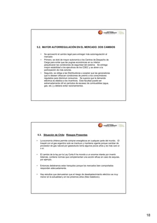5.2. MAYOR AUTORREGULACIÓN EN EL MERCADO: DOS CAMBIOS

      •   Se aprovechó el cambio legal para entregar más autorregulación al
          mercado:
      •   Primero, se dotó de mayor autonomía a los Centros de Despacho de
          Carga para evitar que las pugnas económicas en su interior
          perjudicaran las condiciones de seguridad del sistema. Se entrega
          mayor estabilidad a los ejecutivos de los CDEC y se abren a la
          participación de más actores.
      •   Segundo, se obliga a las Distribuidoras a aceptar que las generadoras
          que lo deseen ofrezcan condiciones de premio a los consumidores
          regulados para disminuir consumos. Se supone que la demanda
          eléctrica es elástica a los incentivos. Esta facultad puede ser
          extremadamente útil en períodos de escasez de combustibles (agua,
          gas, etc.) y debiera evitar racionamientos.




    5.3. Situación de Chile: Riesgos Presentes

•     La economía chilena permite comprar energéticos en cualquier parte del mundo. El
      traspié con el gas argentino solo se mantuvo y mantiene vigente porque cambiar de
      proveedor de gas natural por gaseoducto toma algunos pocos años y es más caro sí
      o sí.

•     El cambio de la ley por la Ley Corta II ha movido a un enorme interés por invertir.
      Además, contiene normas que complementan una acción eficaz en caso de sequías,
      por ejemplo.

•     Entonces debiéramos estar tranquilos porque los mercados bien comportados
      responden adecuadamente.

•     Hay estudios que demuestran que el riesgo de desabastecimiento eléctrico es muy
      menor en la actualidad y en los próximos años (Alex Galetovic).




                                                                                            18
 