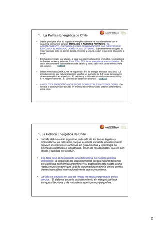 1. La Política Energética de Chile
•    Desde principios años 80 la política energética chilena ha sido consistente con el
     esquema económico general: MERCADO Y AGENTES PRIVADOS. EL
     ABASTECIMIENTO LO CONSIGUE CADA CONSUMIDOR DE LAS FUENTES QUE
     ESCOJA EN EL MERCADO DOMÉSTICO O EXTERNO. Supuestamente escogerá la
     mejor canasta, esto es, la más barata, eficiente y segura, según lo que esté dispuesto a
     pagar.

•    Ello ha determinado que el país, al igual que con muchos otros productos, se abastezca
     de fuentes locales y externas. En el 2004, 72% de los energéticos eran importados. Es
     decir, sin considerar la hidroelectricidad, la leña y otros, casi 100% de lo térmico viene
     del exterior.

•    Desde 1996 hasta 2004, Chile ha requerido 4.5% de energía adicional cada año. La
     introducción del gas natural argentino significó un aumento de 5.3 veces del consumo
     de ese energético en el período. El petróleo y la hidroelectricidad aumentaron 54% y
     57% respectivamente. El consumo de carbón se estancó.

•    LA POLÍTICA ENERGÉTICA NO ESCOGE COMBUSTIBLES NI TECNOLOGÍAS. Eso
     lo hace el sector privado basado en análisis de beneficio/costo, criterios ambientales,
     entre otros.




    1. La Política Energética de Chile
•    La falla del mercado argentino, más allá de los temas legales y
     diplomáticos, es relevante porque su oferta inicial de abastecimiento
     provocó inversiones cuantiosas en gaseoductos y tecnología de
     empresas eléctricas e industriales, amén de residenciales, que no son
     fáciles y rápidas de sustituir.

•    Esa falla dejó al descubierto una deficiencia de nuestra política
     energética: la seguridad de abastecimiento de gas natural depende
     de la política económica argentina y su sustitución está sujeta a una
     rigidez mucho mayor que la de la abrumadora mayoría de los demás
     bienes transables internacionalmente que consumimos.

•    La falla se traducía en que tal riesgo no estaba expresado en los
     precios. El sistema suponía abastecimiento sin riesgos políticos
     aunque sí técnicos o de naturaleza que son muy pequeños.




                                                                                                  2
 