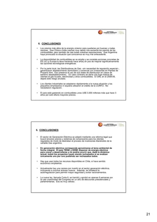 6. CONCLUSIONES
•    Los precios más altos de la energía vinieron para quedarse por buenas y malas
     razones. Que China e India crezcan muy rápido nos aumenta los precios de los
     combustibles, pero también de casi todas nuestras exportaciones. Que Argentina
     haya provocado la situación que conocemos es muy mal antecedente.

•    La disponibilidad de combustibles se ve amplia y se constata acciones concretas de
     EE.UU (y Europa lo lleva haciendo hace años) en pos de mejorar significativamente
     las opciones tecnológicas energéticas.

•    Por la parte local, las Distribuidoras de Gas --sin necesidad de regulación especial--,
     garantizaron abastecimiento domiciliario y comercial con inversiones en Plantas de
     Propano Aire. Eso preserva el uso de sus redes de distribución en casos de
     extremo desabastecimiento. En caso contrario se daría una fuga masiva de
     clientes al gas licuado, electricidad y otros combustibles. El GNL en el 2008-09,
     dejará este riesgo anulado.

•    Los clientes industriales se adaptaron rápidamente a la nueva situación y los
     pequeños empresarios ni siquiera utilizaron el crédito de la CORFO. No
     necesitaron regulación.

•    El país está gastando en combustibles unos US$ 3.000 millones más que hace 3
     años por solo efecto mayores precios.




6. CONCLUSIONES

•    El sector de Generación Eléctrica se adaptó mediante una reforma legal que
     buscó sincerar precios y sistemas de compraventa para los clientes
     regulados de modo de destrabar el proceso de inversiones liberándolo de la
     variable Gas argentino.

•    En generación eléctrica corresponde aproximarse al tema ambiental de
     forma integral. El país TIENE y DEBE disponer de energía eléctrica
     para crecer y desarrollarse y no podría ocurrir que, dada la dinámica
     actual, todos los proyectos vayan siendo rechazados si se evalúan
     únicamente uno por uno pudiendo ser rechazados todos.

•    Hay que usar todos los recursos disponibles en Chile, si hace sentido
     económico emplearlos.

•    Actualmente hay una carrera por invertir en el sector generación eléctrica,
     incluyendo a muchos actores nuevos. Además, se fortaleció la
     autorregulación para permitir mayor seguridad y evitar racionamientos.

•    La nueva ley, llamada Corta II, se tramitó y aprobó en apenas 6 semanas por
     la casi unanimidad del Congreso en un año de elecciones presidenciales y
     parlamentarias. Eso es muy valioso.




                                                                                               21
 