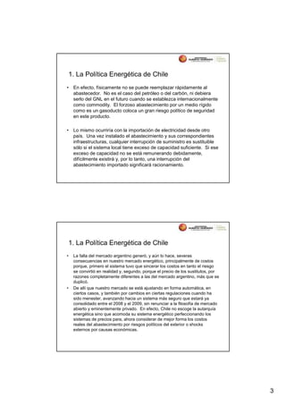 1. La Política Energética de Chile
•    En efecto, físicamente no se puede reemplazar rápidamente al
     abastecedor. No es el caso del petróleo o del carbón, ni debiera
     serlo del GNL en el futuro cuando se establezca internacionalmente
     como commodity. El forzoso abastecimiento por un medio rígido
     como es un gasoducto coloca un gran riesgo político de seguridad
     en este producto.

•    Lo mismo ocurriría con la importación de electricidad desde otro
     país. Una vez instalado el abastecimiento y sus correspondientes
     infraestructuras, cualquier interrupción de suministro es sustituible
     sólo si el sistema local tiene exceso de capacidad suficiente. Si ese
     exceso de capacidad no se está remunerando debidamente,
     difícilmente existirá y, por lo tanto, una interrupción del
     abastecimiento importado significará racionamiento.




    1. La Política Energética de Chile
•    La falla del mercado argentino generó, y aún lo hace, severas
     consecuencias en nuestro mercado energético, principalmente de costos
     porque, primero el sistema tuvo que sincerar los costos en tanto el riesgo
     se convirtió en realidad y, segundo, porque el precio de los sustitutos, por
     razones completamente diferentes a las del mercado argentino, más que se
     duplicó.
•    De allí que nuestro mercado se está ajustando en forma automática, en
     ciertos casos, y también por cambios en ciertas regulaciones cuando ha
     sido menester, avanzando hacia un sistema más seguro que estará ya
     consolidado entre el 2008 y el 2009, sin renunciar a la filosofía de mercado
     abierto y eminentemente privado. En efecto, Chile no escoge la autarquía
     energética sino que acomoda su sistema energético perfeccionando los
     sistemas de precios para, ahora considerar de mejor forma los costos
     reales del abastecimiento por riesgos políticos del exterior o shocks
     externos por causas económicas.




                                                                                    3
 