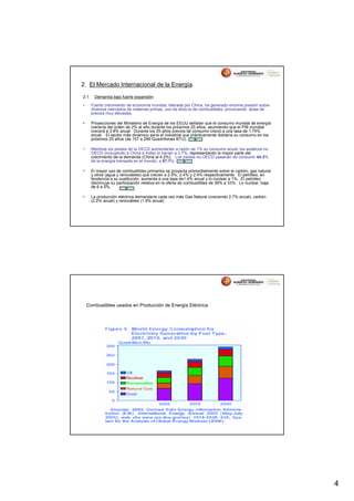 2. El Mercado Internacional de la Energía.
2.1.    Demanda bajo fuerte expansión.

•      Fuerte crecimiento de economía mundial, liderada por China, ha generado enorme presión sobre
       diversos mercados de materias primas, uno de ellos el de combustibles, provocando alzas de
       precios muy elevadas.

•      Proyecciones del Ministerio de Energía de los EEUU señalan que el consumo mundial de energía
       crecería del orden de 2% al año durante los próximos 25 años, asumiendo que el PIB mundial
       crecerá a 3.8% anual. Durante los 25 años previos tal consumo creció a una tasa de 1.74%
       anual. El sector más dinámico sería el industrial que prácticamente doblaría su consumo en los
       próximos 25 años (de 157 a 299 Quadrillones BTU).

•      Mientras los países de la OECD aumentarían a razón de 1% su consumo anual, los asiáticos no
       OECD (incluyendo a China e India) lo harían a 3.7%, representando la mayor parte del
       crecimiento de la demanda (China al 4.2%). Los países no OECD pasarían de consumir 44.3%
       de la energía transada en el mundo, a 57.1%.

•      El mayor uso de combustibles primarios se proyecta primordialmente sobre el carbón, gas natural
       y otros (agua y renovables) que crecen a 2.5%, 2.4% y 2.4% respectivamente. El petróleo, en
       tendencia a su sustitución, aumenta a una tasa de1.4% anual y lo nuclear a 1%. El petróleo
       disminuye su participación relativa en la oferta de combustibles de 39% a 33%. Lo nuclear, baja
       de 6 a 5%.

•      La producción eléctrica demandaría cada vez más Gas Natural (creciendo 2.7% anual), carbón
       (2.2% anual) y renovables (1.9% anual).




    Combustibles usados en Producción de Energía Eléctrica




                                                                                                         4
 