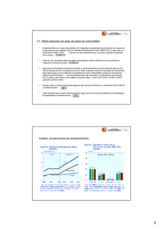 2.2. Oferta responde con alzas de precio de combustibles

  •   Evidentemente, en el caso del petróleo, los márgenes de capacidad de producción en exceso de
      la demanda se han agotado. De 5.5 millones de barriles/día el año 1999 (6.3%), a algo más de 1
      millón/día el 2006 (1.2%).     Ese es uno de los factores que, sin dudas, explica la explosión
      de su precio.

  •   Además, las principales reservas están localizadas en áreas conflictivas lo que aumenta el
      riesgo por el lado de la oferta.

  •   Dado que el crecimiento económico mundial y, particularmente el que se proyecta para los No
      OECD de Asia (5.5%), incluyendo a China e India, la presión sobre los mercados se mantendría,
      pero dando paso a una sustitución de petróleo por otros combustibles cayendo la importancia
      relativa del hidrocarburo. Los combustibles que más aumentan su participación de mercado
      son el carbón, gas natural y renovables incluyendo agua. Como ya lo vimos, de 56% el 2003
      pasarían a 62% el 2030.

  •   De ese modo, el precio del petróleo seguiría alto, aunque declinando y ubicándose entre US$ 50
      y US$ 60 el barril.

  •   Cabe recordar que el precio del Gas Natural sigue muy de cerca al del petróleo como atestiguan
      las estadísticas norteamericanas.




  Carbón: proyecciones de abastecimiento.




                                                                                                       5
 