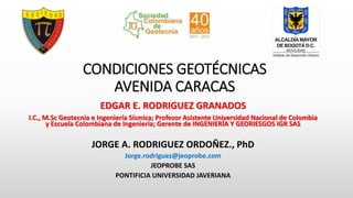 CONDICIONES GEOTÉCNICAS
AVENIDA CARACAS
EDGAR E. RODRIGUEZ GRANADOS
I.C., M.Sc Geotecnia e Ingeniería Sísmica; Profesor Asistente Universidad Nacional de Colombia
y Escuela Colombiana de Ingeniería; Gerente de INGENIERÍA Y GEORIESGOS IGR SAS
JORGE A. RODRIGUEZ ORDOÑEZ., PhD
Jorge.rodriguez@jeoprobe.com
JEOPROBE SAS
PONTIFICIA UNIVERSIDAD JAVERIANA
 