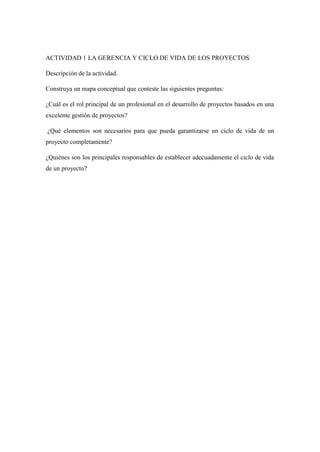 ACTIVIDAD 1 LA GERENCIA Y CICLO DE VIDA DE LOS PROYECTOS
Descripción de la actividad.
Construya un mapa conceptual que conteste las siguientes preguntas:
¿Cuál es el rol principal de un profesional en el desarrollo de proyectos basados en una
excelente gestión de proyectos?
¿Qué elementos son necesarios para que pueda garantizarse un ciclo de vida de un
proyecto completamente?
¿Quiénes son los principales responsables de establecer adecuadamente el ciclo de vida
de un proyecto?