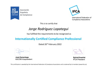 This is to certify that
has fulfilled the requirements to be recognized as
Internationally Certified Compliance Professional
Dated 26th February 2022
This certification is awarded by the International Federation of Compliance Associations and is endorsed by its members (www.ifca.co).
Jorge Rodríguez Lopategui
 