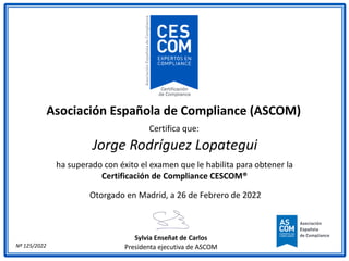 Asociación Española de Compliance (ASCOM)
Certifica que:
Jorge Rodríguez Lopategui
ha superado con éxito el examen que le habilita para obtener la
Certificación de Compliance CESCOM®
Otorgado en Madrid, a 26 de Febrero de 2022
Sylvia Enseñat de Carlos
Presidenta ejecutiva de ASCOM
Nº 125/2022
 
