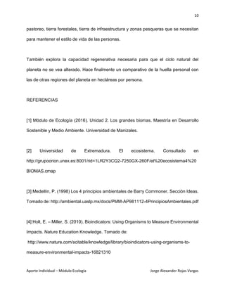 10
Aporte Individual – Módulo Ecología Jorge Alexander Rojas Vargas
pastoreo, tierra forestales, tierra de infraestructura y zonas pesqueras que se necesitan
para mantener el estilo de vida de las personas.
También explora la capacidad regenerativa necesaria para que el ciclo natural del
planeta no se vea alterado. Hace finalmente un comparativo de la huella personal con
las de otras regiones del planeta en hectáreas por persona.
REFERENCIAS
[1] Módulo de Ecología (2016). Unidad 2. Los grandes biomas. Maestría en Desarrollo
Sostenible y Medio Ambiente. Universidad de Manizales.
[2] Universidad de Extremadura. El ecosistema. Consultado en
http://grupoorion.unex.es:8001/rid=1LR2Y3CQ2-7250GX-260F/el%20ecosistema4%20
BIOMAS.cmap
[3] Medellín, P. (1998) Los 4 principios ambientales de Barry Commoner. Sección Ideas.
Tomado de: http://ambiental.uaslp.mx/docs/PMM-AP981112-4PrincipiosAmbientales.pdf
[4] Holt, E. – Miller, S. (2010). Bioindicators: Using Organisms to Measure Environmental
Impacts. Nature Education Knowledge. Tomado de:
http://www.nature.com/scitable/knowledge/library/bioindicators-using-organisms-to-
measure-environmental-impacts-16821310
 