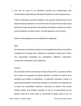3
Aporte Individual – Módulo Ecología Jorge Alexander Rojas Vargas
3. ¿Por qué los ciclos de los elementos químicos son fundamentales para
comprenderlas problemáticas ambientales? Describa los ciclos biogeoquímicos.
Todos los elementos químicos asociados a los procesos físico-químicos de las
especies bióticas presentan un movimiento cíclico. El conocimiento de estos ciclos
permite una mejor comprensión de las cadenas de materia y energía que se crean
entre las especies con ellas mismas, con otras especies y con el entorno.
Entre los ciclos biogeoquímicos se identifican los siguientes:
Agua
Es el fenómeno de circulación del agua entre la superficie terrestre y la atmósfera,
impulsado por la energía solar y asociado a la gravedad y rotación de la Tierra.
Sus componentes principales son: precipitación, infiltración, evaporación,
transpiración, escorrentía y flujo subterráneo.
Carbono
Es un proceso de forma continua que no tiene principio ni fin. La secuencia dentro
de la costa es la siguiente: las plantas absorben el dióxido de carbono de la
atmósfera para realizar su fotosíntesis. La respiración microbiana, animal y la
descomposición liberan nuevamente el dióxido a la atmósfera. Una alteración es
la quema de combustibles orgánicos, reservorios de carbono. Esta quema
produce dióxido, pero también monóxido, el cual no es aprovechado por las
plantas. Fuera de la costa, existe un intercambio de gases entre el aire y la
 
