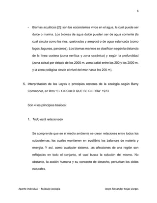 6
Aporte Individual – Módulo Ecología Jorge Alexander Rojas Vargas
- Biomas acuáticos [2]: son los ecosistemas vivos en el agua, la cual puede ser
dulce o marina. Los biomas de agua dulce pueden ser de agua corriente (la
cual circula como los ríos, quebradas y arroyos) o de agua estancada (como
lagos, lagunas, pantanos). Los biomas marinos se clasifican según la distancia
de la línea costera (zona nerítica y zona oceánica) y según la profundidad
(zona abisal por debajo de los 2000 m, zona batial entre los 200 y los 2000 m,
y la zona pelágica desde el nivel del mar hasta los 200 m).
5. Interpretación de las Leyes o principios rectores de la ecología según Barry
Commoner, en libro “EL CIRCULO QUE SE CIERRA” 1973
Son 4 los principios básicos:
1. Todo está relacionado
Se comprende que en el medio ambiente se crean relaciones entre todos los
subsistemas, los cuales mantienen en equilibrio los balances de materia y
energía. Y así, como cualquier sistema, las afecciones de una región son
reflejadas en todo el conjunto, el cual busca la solución del mismo. No
obstante, la acción humana y su concepto de desecho, perturban los ciclos
naturales.
 