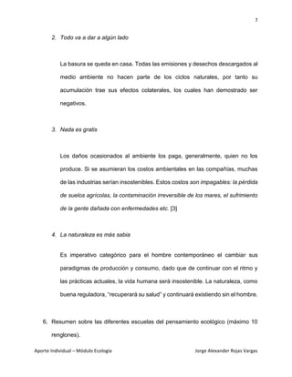 7
Aporte Individual – Módulo Ecología Jorge Alexander Rojas Vargas
2. Todo va a dar a algún lado
La basura se queda en casa. Todas las emisiones y desechos descargados al
medio ambiente no hacen parte de los ciclos naturales, por tanto su
acumulación trae sus efectos colaterales, los cuales han demostrado ser
negativos.
3. Nada es gratis
Los daños ocasionados al ambiente los paga, generalmente, quien no los
produce. Si se asumieran los costos ambientales en las compañías, muchas
de las industrias serían insostenibles. Estos costos son impagables: la pérdida
de suelos agrícolas, la contaminación irreversible de los mares, el sufrimiento
de la gente dañada con enfermedades etc. [3]
4. La naturaleza es más sabia
Es imperativo categórico para el hombre contemporáneo el cambiar sus
paradigmas de producción y consumo, dado que de continuar con el ritmo y
las prácticas actuales, la vida humana será insostenible. La naturaleza, como
buena reguladora, “recuperará su salud” y continuará existiendo sin el hombre.
6. Resumen sobre las diferentes escuelas del pensamiento ecológico (máximo 10
renglones).
 
