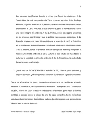 8
Aporte Individual – Módulo Ecología Jorge Alexander Rojas Vargas
Las escuelas identificadas durante el primer chat fueron las siguientes: 1- La
Teoría Gaia, la cual comprende a la Tierra como un ser vivo. 2- La Ecología
Humana, originada en los años 20, señala que las actividades humanas modifican
el ambiente. 3- La E. Profunda, la cual propone superar el individualismo y tener
una visión integral del ambiente. 4- La E. Política, donde se propone un cambio
en los procesos económicos y que la política trace agendas ecológicas. 5- La
Ecosofía propone una visión ético-estética de la ecología. 6- La E. al Rojo Vivo,
en la cual la crisis ambiental se debe convertir en herramienta de concientización.
7- La E. Urbana, donde se pretende analizar los flujos de materia y energía en la
relación urbe-medio ambiente. 8- La E. Cultural, la cual estudia los impactos de la
cultura y la sociedad en el medio ambiente. 9- La E. Paisajística, la cual estudia
las variaciones en el paisaje.
7. ¿Qué son los BIOINDICADORES AMBIENTALES, criterios para aplicarlos y
algunos ejemplos. ¿Qué importancia tienen en la planeación y gestión ambiental?
Desde los años 60 se ha venido pensando en cómo medir los cambios en el medio
ambiente. Con esfuerzo, la Organization for Economic Development and Co-operation
(OCED), publicó en 2004 la lista de indicadores ambientales para medir el cambio
climático, la capa de ozono, la calidad del aire, del agua, entre otros. En los indicadores
se incluyen la concentración de dióxido de carbono, las intensidades en la generación de
basuras o en el uso de agua, etc.
 