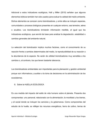 9
Aporte Individual – Módulo Ecología Jorge Alexander Rojas Vargas
Adicional a estos indicadores ecológicos, Holt y Miller (2010) señalan que algunos
elementos bióticos también han sido usados para evaluar la calidad del medio ambiente.
Dichos elementos se conocen como bioindicadores, y entre ellos se incluyen especies,
comunidades o procesos biológicos presentes en cualquier entorno, sea terrestre, aéreo
o acuático. Los bioindicadores brindarán información medible, al igual que los
indicadores ecológicos, que servirá de base para analizar la degradación, estabilidad o
cambios generales del ambiente natural.
La selección del bioindicador implica muchos factores, como el conocimiento de su
reacción frente a cambios determinados del medio, la reproducibilidad de su reacción o
la abundancia de la especie. No serán de utilidad bioindicadores muy sensibles a los
cambios o, al contrario, los que tienen bastante tolerancia.
Los bioindicadores ambientales son importantes para la planeación y gestión ambiental
porque son informativos y auxilian a la toma de decisiones en la administración de los
ecosistemas.
8. Sobre la HUELLA ECOLOGICA
Es una medida del impacto del estilo de vida humano sobre el planeta. Presenta dos
componentes: uno personal, relacionado con la alimentación, la movilidad y los bienes,
y el social donde se incluyen los servicios y la gobernanza. Como componentes del
estudio de la huella, se reflejan los recursos energéticos, tierra de cultivo, tierras de
 