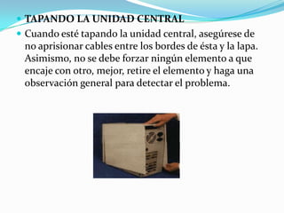 TAPANDO LA UNIDAD CENTRALCuando esté tapando la unidad central, asegúrese de no aprisionar cables entre los bordes de ésta y la lapa. Asimismo, no se debe forzar ningún elemento a que encaje con otro, mejor, retire el elemento y haga una observación general para detectar el problema.