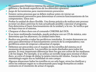 Elementos para limpieza externa (Se utilizan para quitar las manchas del gabinete y las demás superficies de los diferentes aparatos)Juego de herramientas para mantenimiento preventivoExisten varios procesos que se deben realizar antes cíe iniciar un mantenimiento preventivo para determinar el correcto funcionamiento de los componentes. Estos son:Probar la unidad de disco flexible. Una forma práctica de realizar este proceso es tener un disco antivirus lo más actualizado posible y ejecutar el programa. Esto determina el buen funcionamiento de la unidad y a la vez. Se verifica que no haya virus en el sistema. Chequear el disco duro con el comando CHKDSK del DOS. Si se tiene multimedia instalada, puede probarse con un CD de música, esto determina que los altavoces y la unidad estén bien. Realice una prueba a todos los periféricos instalados. Es mejor demorarse un poco para determinar el funcionamiento correcto de la computadora y sus periféricos antes de empezar a desarmar el equipo. Debemos ser precavidos con el manejo de los tornillos del sistema en el momento de desarmarlo. Los tornillos no están diseñados para todos los puntos. Es muy importante diferenciar bien los que son cortos de los medianos y de los largos. Por ejemplo, si se utiliza un tornillo largo para montar el disco duro, se corre el riesgo de dañar la tarjeta interna del mismo. Escoja la mejor metodología según sea su habilidad en este campo: Algunos almacenan lodos los tomillos en un solo lugar, otros los clasifican y otros los ordenan según se va desarmando para luego formarlos en orden contrario en el momento de armar el equipo.