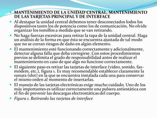 MANTENIMIENTO DE LA UNIDAD CENTRAL. MANTENIMIENTO DE LAS TARJETAS PRINCIPAL Y DE INTERFACEAl destapar la unidad central debemos tener desconectados lodos los dispositivos tanto los de potencia como los de comunicación, No olvide organizar los tomillos a medida que se van retirando.No haga fuerzas excesivas para retirar la tapa de la unidad central. Haga un análisis de la forma en que ésta se encuentra ajustada de tal modo que no se corran riesgos de daño en algún elemento.El mantenimiento esté funcionando correctamente y adicionalmente, detectar alguna falla que deba corregirse. Con estos procedimientos previos se delimita el grado de responsabilidad antes de realizar el mantenimiento en caso de que algo no funcione correctamente.El siguiente paso es retirar las tarjetas de interface (video, sonido, fax-módem, etc.), figura 1. Es muy recomendable establecer claramente la ranura (slot) en la que se encuentra instalada cada una para conservar el mismo orden al momento de insertarlas.El manejo de las tarjetas electrónicas exige mucho cuidado. Uno de los más importantes es utilizar correctamente una pulsera antiestática con el fin de prevenir las descargas electrostáticas del cuerpo.Figura 1. Retirando las tarjetas de interface