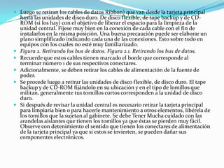 Luego se retiran los cables de datos Ribbon) que van desde la tarjeta principal hasta las unidades de disco duro. De disco flexible, de tape backup y de CD-ROM (si los hay) con el objetivo de liberar el espacio para la limpieza de la unidad central. Fíjese muy bien en la conexión de cada cable con el fin de instalarlos en la misma posición. Una buena precaución puede ser elaborar un plano simplificado indicando cada una de las conexiones. Esto sobre todo en equipos con los cuales no esté muy familiarizado.Figura 2. Retirando los bus de datos. Figura 2.1. Retirando los bus de datos.Recuerde que estos cables tienen marcado el borde que corresponde al terminar número 1 de sus respectivos conectares.Adicionalmente, se deben retirar los cables de alimentación de la fuente de poder.Se procede luego a retirar las unidades de disco flexible, de disco duro. El tape backup y de CD-ROM fijándolo en su ubicación y en el tipo de lomillos que militan, generalmente tus tornillos cortos corresponden a la unidad de disco duro.Si después de revisar la unidad central es necesario retirar la tarjeta principal para limpiaría bien o para hacerle mantenimiento a otros elementos, libérela de los tomillos que la sujetan al gabinete. Se debe Tener Mucha cuidado con las arandelas aislantes que tienen los tomillos ya que éstas se pierden muy fácil. Observe con detenimiento el sentido que tienen los conectares de alimentación de la tarjeta principal ya que si estos se invierten, se pueden dañar sus componentes electrónicos.