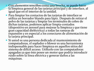 Con elementos sencillos como una brocha, se puede hacer la limpieza general de las tarjetas principal y de interface, al igual que en el interior de la unidad.Para limpiar los contactos de las tarjetas de interface se utiliza un borrador blando para lápiz. Después de retirar el polvo de las tarjetas y limpiar los terminales de cobre de dichas tarjetas, podemos aplicar limpia-contados (dispositivo en aerosol para mejorar la limpieza y que tiene gran capacidad dieléctrica) a todas las ranuras de expansión y en especial a los conectares de alimentación de la tarjeta principal.Si usted es una persona dedicada al mantenimiento de computadoras, el soplador o blower es una herramienta indispensable para hacer limpieza en aquellos sitios del sistema de difícil acceso. Utilícelo con las computadoras apagadas ya que éste posee un motor que podría introducir ruido sobre la línea eléctrica y generar daños a las máquinas.