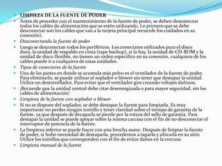 LIMPIEZA DE LA FUENTE DE PODERAntes de proceder con el mantenimiento de la fuente de poder, se deben desconectar todos los cables de alimentación que se estén utilizando, Lo primero que se debe desconectar son los cables que van a la tarjeta principal recuerde los cuidados en su conexión).Desconectando la fuente de poderLuego se desconectan todos los periféricos. Los conectares utilizados pura el disco duro, la unidad de respaldo en cinta (tape backup), si la hay, la unidad de CD-ROM y la unidad de disco flexible, no tienen un orden especifico en su conexión, cualquiera de los cables puede ir a cualquiera de estas unidades.Tipos de conectores de la fuenteUna de las partes en donde se acumula más polvo es el ventilador de la fuente de poder. Para eliminarlo, se puede utilizar el soplador o blower sin tener que destapar la unidad. Utilice un destornillador, Para evitar que el ventilador gire creando voltajes dañinos.¡Recuerde que la unidad central debe citar desenergizada o para mayor seguridad, sin los cables de alimentación!Limpieza de la fuente con soplador o blowerSi no se dispone del soplador, se debe destapar la fuente para limpiarla. Es muy importante no perder ningún tornillo y tener claridad sobre el tiempo de garantía de la fuente, ya que después de decaparla se pierde por la rotura del sello de garantía. Para destapar la unidad se puede apoyar sobre la misma carcasa con el fin de no desconectar el interruptor de potencia de la fuente.La limpieza inferior se puede hacer con una brocha suave. Después de limpiar la fuente de poder, si hubo necesidad de destaparla, procedemos a taparla y ubicarla en su sitio. Utilice los tomillos que corresponden con el fin de evitar daños en la corcusa.Limpieza manual de la fuente