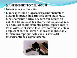 MANTENIMIENTO DEL MOUSEDiscos de desplazamientoEl mouse es uno de los accesorios indispensables durante la operación diaria de la computadora. Su funcionamiento normal se altera con frecuencia debido a los residuos de polvo y otras sustancias que, se acumulan en sus diferentes partes, especialmente las móviles, se observan los discos correspondientes al desplazamiento del cursor, los cuales se ensucian y forman una capa que evita que el sistema del fotosensor trabaje correctamente.