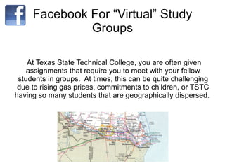 Facebook For “Virtual” Study Groups At Texas State Technical College, you are often given assignments that require you to meet with your fellow students in groups.  At times, this can be quite challenging due to rising gas prices, commitments to children, or TSTC having so many students that are geographically dispersed.  