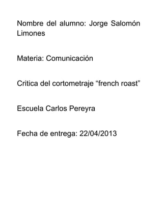 Nombre del alumno: Jorge Salomón
Limones
Materia: Comunicación
Critica del cortometraje “french roast”
Escuela Carlos Pereyra
Fecha de entrega: 22/04/2013
 