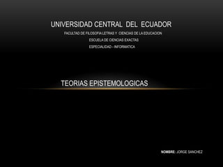 UNIVERSIDAD CENTRAL DEL ECUADOR
   FACULTAD DE FILOSOFIA LETRAS Y CIENCIAS DE LA EDUCACION
                 ESCUELA DE CIENCIAS EXACTAS
                 ESPECIALIDAD - INFORMATICA




  TEORIAS EPISTEMOLOGICAS




                                                         NOMBRE: JORGE SANCHEZ
 