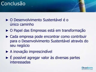 Conclusão
► O Desenvolvimento Sustentável é o

único caminho

► O Papel das Empresas está em transformação
► Cada empresa pode encontrar como contribuir

para o Desenvolvimento Sustentável através do
seu negócio

► A inovação imprescindível
► É possível agregar valor às diversas partes

interessadas

 