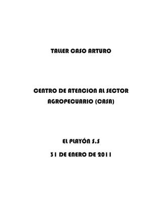 TALLER CASO ARTURO<br />CENTRO DE ATENCION AL SECTOR AGROPECUARIO (CASA)<br />EL PLAYÓN S.S<br />31 DE ENERO DE 2011<br />               GRUPO LA APLANADORA<br />                          INTEGRANTES<br />JORGE SUAREZ, BRANDON JAIMES<br />                          INDUCCION<br />CODIGO (151398)<br />PEDRO PINEDA<br />1.  ¿Qué enseñanzas le deja la reflexión de este caso para la definición del proyecto del grupo?<br />Que para idear un proyecto debe tener primero una idea además debe analizar, investigar , asesorarse con las diferentes entidades agrícolas, saber el presupuesto que se necesita, los objetivos que va a llevar a cavo en el trascurso de su proyecto; Gracias a este punto e aclarado muchas dudas pero creo que debo investigar mas en como se redacta un proyecto.<br />  2.  ¿Consideras que las variables definidas  para recolectar la información para la formulación del proyecto fueron suficientes? ¿Que otras fuentes consideras que pudo utilizar Arturo?<br />si creo que fueron suficientes los puntos del proyecto de Arturo por que investigo, se asesoro, busco información en las diferentes entidades de exportación del plátano hartón como el ministerio de agricultura, CCI (Corporación Colombia Internacional), la SAC (sociedad de Agricultores de Colombia), la URPA(Alianza Unida Ferroviaria de Pasajeros), en que tierra se sembraba, el potencial de la zona que era márcella, planteo ideas de negocio y para mi es un excelente proyecto el de Arturo y creo que me servirá mucho para complementar las ideas de la exportación de la yuca en el playón ya que somos en calidad de producción de yuca muy buenos.<br />   <br />3. Cuáles fueron los pasos que definió Arturo para la formulación de su proyecto, enumérelos.  Para tener claro el enfoque de la definición de un proyecto, debemos analizar el documento quot;
 Aspectos generales del proyectoquot;
, publicado en documentos.<br />Analizar la zona y su potencial productivo<br />Planteo ideas de negocios<br />Selecciono una idea<br />Analizo el entorno<br />Planteo el problema<br />Documento una idea<br />Prolongo los objetivos<br /> <br />