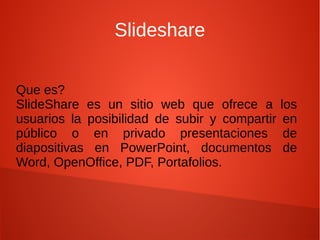 Slideshare
Que es?
SlideShare es un sitio web que ofrece a
usuarios la posibilidad de subir y compartir
público o en privado presentaciones
diapositivas en PowerPoint, documentos
Word, OpenOffice, PDF, Portafolios.

los
en
de
de

 