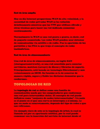 Red de área amplia
Hoy en día Internet proporciona WAN de alta velocidad, y la
necesidad de redes privadas WAN se ha reducido
drásticamente mientras que las VPN que utilizan cifrado y
otras técnicas para hacer esa red dedicada aumentan
continuamente.
Normalmente la WAN es una red punto a punto, es decir, red
de paquete conmutado. Las redes WAN pueden usar sistemas
de comunicación vía satélite o de radio. Fue la aparición de los
portátiles y los PDA la que trajo el concepto de redes
inalámbricas.
Red de área de almacenamiento
Una red de área de almacenamiento, en inglés SAN
(storageareanetwork), es una red concebida para conectar
servidores, matrices (arrays) de discos y librerías de soporte.
Principalmente, está basada en tecnología fibrechannel y más
recientemente en iSCSI. Su función es la de conectar de
manera rápida, segura y fiable los distintos elementos que la
conforman.
TOPOLOGIAS DE RED
La topología de red se define como una familia de
comunicación usada por los computadores que conforman
una red para intercambiar datos. El concepto de red puede
definirse como "conjunto de nodos interconectados". Un nodo
es el punto en el que una curva se intercepta a sí misma. Lo
que un nodo es concretamente, depende del tipo de redes a que
nos refiramos.
Un ejemplo claro de esto es la topología de árbol, la cual es
llamada así por su apariencia estética, por la cual puede
comenzar con la inserción del servicio de internet desde el
 