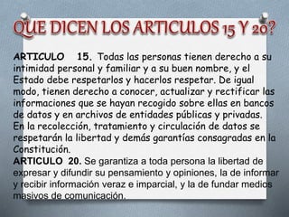 ARTICULO 15. Todas las personas tienen derecho a su
intimidad personal y familiar y a su buen nombre, y el
Estado debe respetarlos y hacerlos respetar. De igual
modo, tienen derecho a conocer, actualizar y rectificar las
informaciones que se hayan recogido sobre ellas en bancos
de datos y en archivos de entidades públicas y privadas.
En la recolección, tratamiento y circulación de datos se
respetarán la libertad y demás garantías consagradas en la
Constitución.
ARTICULO 20. Se garantiza a toda persona la libertad de
expresar y difundir su pensamiento y opiniones, la de informar
y recibir información veraz e imparcial, y la de fundar medios
masivos de comunicación.
 
