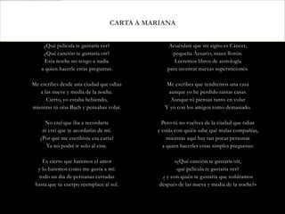CARTA A MARIANA


     ¿Qué película te gustaría ver?             Acuérdate que mi signo es Cáncer,
     ¿Qué canción te gustaría oír?                pequeña Acuario, sauce llorón.
      Esta noche no tengo a nadie                  Leeremos libros de astrología
    a quien hacerle estas preguntas.            para inventar nuevas supersticiones.

Me escribes desde una ciudad que odias          Me escribes que tendremos una casa
   a las nueve y media de la noche.             aunque yo he perdido tantas casas.
      Cierto, yo estaba bebiendo,                Aunque tú piensas tanto en volar
mientras tú oías Bach y pensabas volar.        Y yo con los amigos tomo demasiado.

     No creí que iba a recordarte             Pero tú no vuelves de la ciudad que odias
    ni creí que te acordarías de mí.        y estás con quién sabe qué malas compañías,
   ¿Por qué me escribiste esa carta?            mientras aquí hay tan pocas personas
      Ya no podré ir solo al cine.            a quien hacerles estas simples preguntas:

    Es cierto que haremos el amor                   «¿Qué canción te gustaría oír,
  y lo haremos como me gusta a mí:                   qué película te gustaría ver?
  todo un día de persianas cerradas           ¿ y con quién te gustaría que soñáramos
 hasta que tu cuerpo reemplace al sol.       después de las nueva y media de la noche?»
 