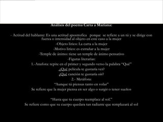 Análisis del poema Carta a Mariana:

- Actitud del hablante: Es una actitud apostrofica porque se refiere a un tú y se dirige con
                     fuerza o intensidad al objeto en este caso a la mujer
                               -Objeto lirico: La carta a la mujer
                             -Motivo lirico: es extrañar a la mujer
                   -Temple de ánimo: tiene un temple de ánimo pensativo
                                       -Figuras literarias:
              1.-Anafora: repite en el primer y segundo verso la palabra “Qué”
                                 ¿Qué película te gustaría ver?
                                 ¿Qué canción te gustaría oír?
                                         2.- Metáfora:
                              “Aunque tú piensas tanto en volar”
              Se refiere que la mujer piensa en ser algo o surgir o tener sueños

                         “Hasta que tu cuerpo reemplace al sol.”
         Se refiere como que su cuerpo quedara tan radiante que remplazará al sol
 
