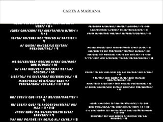 CARTA A MARIANA

  ¿Qué/ pe/lí/cu/la/ te/ gus/ta/rí/a/         A/cuér/da/te/ que/ mi/ sig/no es/ Cán/cer,/ = 10
               ver?/ = 11 +                  pe/que/ña A/cua/rio,/ sau/ce/ llo/rón./ = 9 + 1=10

¿Qué/ can/ción/ te/ gus/ta/rí/a o/ír?/ =       Le/e/re/mos/ li/bros/ de as/tro/lo/gí/a/ = 11
                  9+1                       pa/ra in/ven/tar/ nue/vas/ su/pers/ti/cio/nes./ = 11

 Es/ta/ no/che/ no/ ten/go a/ na/die/ =
                   9
      a/ quien/ ha/cer/le es/tas/
                                            Me es/cri/bes/ que/ ten/dre/mos/ u/na/ ca/sa/ = 11
           pre/gun/tas./ = 9
                                             aun/que/ yo he/ per/di/do/ tan/tas/ ca/sas./ = 10
                                            Aun/que/ tú/ pien/sas/ tan/to en/ vo/lar/ = 9 + 1=10
                                           y/ yo/ con/ los/ a/mi/gos/ to/mo/ de/ma/sia/do./ = 13
 Me es/cri/bes/ des/de u/na/ ciu/dad/
            que o/dias/ = 10
   a/ las/ nue/ve y/ me/dia/ de/ la/
              no/che./ = 10                Pe/ro/ tú/ no/ vuel/ves/ de/ la/ ciu/dad/ que o/dias/
                                                                    = 12
Cier/to,/ yo es/ta/ba/ be/bien/do,/ = 8          y es/tás/ con/ quién/ sa/be/ qué/ ma/las/
                                                             com/pa/ñí/as,/ = 13
     mien/tras/ tú o/í/as/ Bach y/
     pen/sa/bas/ vo/lar./ = 11 + 1=12       mien/tras/ a/quí hay/ tan/ po/cas/ per/so/nas/ = 10
                                           a/ quien/ ha/cer/les/ es/tas/ sim/ples/ pre/gun/tas:/
                                                                    = 12


No/ cre/í/ que i/ba a/ re/cor/dar/te/ =
                     9
                                              «¿Qué/ can/ción/ te/ gus/ta/rí/a o/ír,/ = 9 + 1=10
 ni/ cre/í/ que/ te a/cor/da/rí/as/ de/
               mí./ = 11 + 1=12              qué/ pe/lí/cu/la/ te/ gus/ta/rí/a/ ver?/ = 11 + 1=12
                                           ¿ y/ con/ quién/ te/ gus/ta/rí/a/ que/ so/ñá/ra/mos/
   ¿Por/ qué/ me es/cri/bis/te e/sa/                              = 13 – 1=12
               car/ta?/ = 9                    des/pués/ de/ las/ nue/va y/ me/dia/ de/ la/
                                                              no/che»?/ = 12
Ya/ no/ po/dré ir/ so/lo al/ ci/ne./ = 8
 