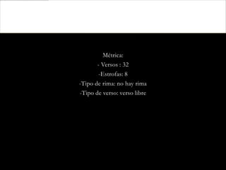 Métrica:
       - Versos : 32
        -Estrofas: 8
-Tipo de rima: no hay rima
-Tipo de verso: verso libre
 