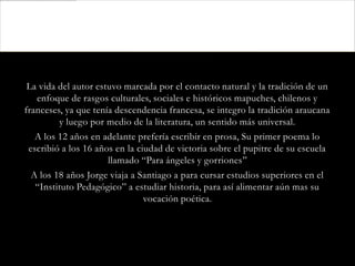 La vida del autor estuvo marcada por el contacto natural y la tradición de un
   enfoque de rasgos culturales, sociales e históricos mapuches, chilenos y
franceses, ya que tenía descendencia francesa, se integro la tradición araucana
         y luego por medio de la literatura, un sentido más universal.
   A los 12 años en adelante prefería escribir en prosa, Su primer poema lo
 escribió a los 16 años en la ciudad de victoria sobre el pupitre de su escuela
                      llamado “Para ángeles y gorriones”
  A los 18 años Jorge viaja a Santiago a para cursar estudios superiores en el
   “Instituto Pedagógico” a estudiar historia, para así alimentar aún mas su
                                vocación poética.
 