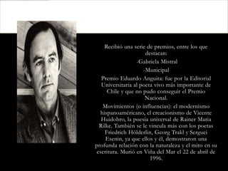 Recibió una serie de premios, entre los que
                      destacan:
                  -Gabriela Mistral
                     -Municipal
   Premio Eduardo Anguita: fue por la Editorial
   Universitaria al poeta vivo más importante de
      Chile y que no pudo conseguir el Premio
                      Nacional.
    Movimientos (o influencias): el modernismo
   hispanoaméricano, el creacionismo de Vicente
   Huidobro, la poesía universal de Rainer Maria
  Rilke. También se le vincula más con los poetas
     Friedrich Hölderlin, Georg Trakl y Serguei
     Esenin, ya que ellos y él, demostraron una
profunda relación con la naturaleza y el mito en su
 escritura. Murió en Viña del Mar el 22 de abril de
                        1996.
 