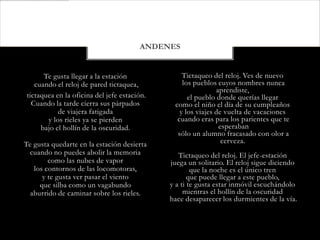 ANDENES


      Te gusta llegar a la estación              Tictaqueo del reloj. Ves de nuevo
   cuando el reloj de pared tictaquea,           los pueblos cuyos nombres nunca
                                                             aprendiste,
tictaquea en la oficina del jefe estación.         el pueblo donde querías llegar
  Cuando la tarde cierra sus párpados         como el niño el día de su cumpleaños
           de viajera fatigada                  y los viajes de vuelta de vacaciones
       y los rieles ya se pierden              cuando eras para los parientes que te
     bajo el hollín de la oscuridad.                          esperaban
                                               sólo un alumno fracasado con olor a
Te gusta quedarte en la estación desierta                      cerveza.
  cuando no puedes abolir la memoria            Tictaqueo del reloj. El jefe-estación
        como las nubes de vapor              juega un solitario. El reloj sigue diciendo
   los contornos de las locomotoras,                 que la noche es el único tren
      y te gusta ver pasar el viento                que puede llegar a este pueblo,
     que silba como un vagabundo             y a ti te gusta estar inmóvil escuchándolo
  aburrido de caminar sobre los rieles.           mientras el hollín de la oscuridad
                                             hace desaparecer los durmientes de la vía.
 