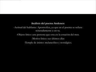 Análisis del poema Andenes:
-Actitud del hablante: Apostrofica, ya que en el poema se refiere
                     reiteradamente a un tu.
  -Objeto lirico: una persona que esta en la estación del tren.
                 -Motivo lirico: sus últimos días
          -Temple de ánimo: melancólico y nostálgico.
 