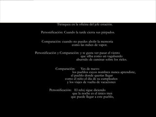 Figuras Retoricas:

        Anáfora: cuando el reloj de pared tictaquea,
              Tictaquea en la oficina del jefe estación.

    Personificación: Cuando la tarde cierra sus párpados.

    Comparación: cuando no puedes abolir la memoria
                       como las nubes de vapor.

Personificación y Comparación: y te gusta ver pasar el viento
                               que silba como un vagabundo
                            aburrido de caminar sobre los rieles.

              Comparación:     Ves de nuevo
                        los pueblos cuyos nombres nunca aprendiste,
                       el pueblo donde querías llegar
                   como el niño el día de su cumpleaños
                    y los viajes de vuelta de vacaciones

          Personificación: El reloj sigue diciendo
                          que la noche es el único tren
                         que puede llegar a este pueblo,
 