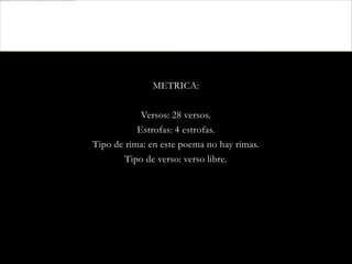 METRICA:

            Versos: 28 versos.
           Estrofas: 4 estrofas.
Tipo de rima: en este poema no hay rimas.
        Tipo de verso: verso libre.
 