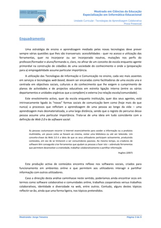 Mestrado em Ciências da Educação
                                                            Especialização em Informática Educacional

                                                   Unidade Curricular: Tecnologias de Aprendizagem Colaborativa
                                                                                                Prova Presencial




Enquadramento

     Uma estratégia de ensino e aprendizagem mediado pelas novas tecnologias deve prever
sempre várias questões que lhes são transversais: acessibilidades - quer no acesso e utilização das
ferramentas, quer no incorporar ou ser incorporado noutras, mutações nos perfis do
professor/formador e aluno/formando e, claro, no afinar de um conceito de escola enquanto agente
primordial na construção de cidadãos de uma sociedade do conhecimento e onde a (preparação
para a) empregabilidade assume particular importância.
    A utilização das Tecnologias de Informação e Comunicação no ensino, cada vez mais assentes
em serviços e tecnologias web based, devem ser encaradas como facilitadoras de uma escola una e
centrada em objectivos sociais, culturais e do conhecimento que lhe exigem o cumprimento de
planos de actividades e de projectos educativos em estreita ligação interna (entre os vários
departamentos e unidades orgânicas que a compõem) e externa (na relação escola/comunidade).
      Este envolvimento activo, quer da escola enquanto instituição, quer dos seus agentes, está
intrinsecamente ligado às “novas” formas sociais de comunicação bem como (hoje mais do que
nunca) a processos que reflictam a aprendizagem de uma pessoa ao longo da vida – uma
aprendizagem mais desmaterializada, a uma larga distância, sendo que o registo do percurso dessa
pessoa assume uma particular importância. Trata-se de uma ideia em tudo coincidente com a
definição de Web 2.0 e de software social:


        As pessoas costumavam recorrer à Internet essencialmente para aceder a informação ou a produtos
        multimédia, um pouco como se fossem ao cinema, visitar uma biblioteca ou até ver televisão. Um
        conceito-chave da Web 2.0 é a ideia de que os seus utilizadores participam activamente, produzindo
        conteúdos, em vez de se limitarem a ser consumidores passivos. Ao mesmo tempo, os criadores de
        software têm conseguido criar ferramentas que ajudam as pessoas a fazer isto – sobretudo ferramentas
        que permitem desenvolver a criatividade, trabalhar colaborativamente e partilhar informação

                                                                                              Hughes (2007)



     Esta produção activa de conteúdos encontra reflexo nos softwares sociais, criados para
funcionamento em ambientes online e que permitem aos utilizadores interagir e partilhar
informação com outros utilizadores.
     Caso a direcção desta análise caminhasse neste sentido, poderíamos ainda encontrar ecos em
termos como software colaborativo e comunidades online, trabalhos cooperativos versus trabalhos
colaborativos, identidade e diversidade na web, entre outros. Contudo, alguns destes tópicos
reflectir-se-ão, ainda que uma forma ligeira, nos tópicos pretendidos.




Mestrando: Jorge Teixeira                                                                             Página 3 de 9
 
