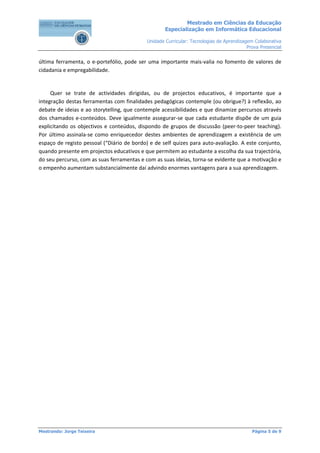 Mestrado em Ciências da Educação
                                                    Especialização em Informática Educacional

                                            Unidade Curricular: Tecnologias de Aprendizagem Colaborativa
                                                                                         Prova Presencial


última ferramenta, o e-portefólio, pode ser uma importante mais-valia no fomento de valores de
cidadania e empregabilidade.


     Quer se trate de actividades dirigidas, ou de projectos educativos, é importante que a
integração destas ferramentas com finalidades pedagógicas contemple (ou obrigue?) à reflexão, ao
debate de ideias e ao storytelling, que contemple acessibilidades e que dinamize percursos através
dos chamados e-conteúdos. Deve igualmente assegurar-se que cada estudante dispõe de um guia
explicitando os objectivos e conteúdos, dispondo de grupos de discussão (peer-to-peer teaching).
Por último assinala-se como enriquecedor destes ambientes de aprendizagem a existência de um
espaço de registo pessoal (“Diário de bordo) e de self quizes para auto-avaliação. A este conjunto,
quando presente em projectos educativos e que permitem ao estudante a escolha da sua trajectória,
do seu percurso, com as suas ferramentas e com as suas ideias, torna-se evidente que a motivação e
o empenho aumentam substancialmente daí advindo enormes vantagens para a sua aprendizagem.




Mestrando: Jorge Teixeira                                                                  Página 5 de 9
 