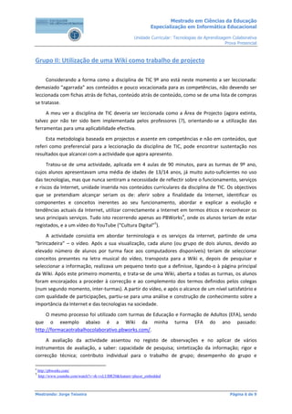 Mestrado em Ciências da Educação
                                                                Especialização em Informática Educacional

                                                       Unidade Curricular: Tecnologias de Aprendizagem Colaborativa
                                                                                                    Prova Presencial



Grupo II: Utilização de uma Wiki como trabalho de projecto

     Considerando a forma como a disciplina de TIC 9º ano está neste momento a ser leccionada:
demasiado "agarrada" aos conteúdos e pouco vocacionada para as competências, não devendo ser
leccionada com fichas atrás de fichas, conteúdo atrás de conteúdo, como se de uma lista de compras
se tratasse.
     A meu ver a disciplina de TIC deveria ser leccionada como a Área de Projecto (agora extinta,
talvez por não ter sido bem implementada pelos professores (?), orientando-se a utilização das
ferramentas para uma aplicabilidade efectiva.
     Esta metodologia baseada em projectos e assente em competências e não em conteúdos, que
referi como preferencial para a leccionação da disciplina de TIC, pode encontrar sustentação nos
resultados que alcancei com a actividade que agora apresento.
     Tratou-se de uma actividade, aplicada em 4 aulas de 90 minutos, para as turmas de 9º ano,
cujos alunos apresentavam uma média de idades de 13/14 anos, já muito auto-suficientes no uso
das tecnologias, mas que nunca sentiram a necessidade de reflectir sobre o funcionamento, serviços
e riscos da Internet, unidade inserida nos conteúdos curriculares da disciplina de TIC. Os objectivos
que se pretendiam alcançar seriam os de: aferir sobre a finalidade da Internet, identificar os
componentes e conceitos inerentes ao seu funcionamento, abordar e explicar a evolução e
tendências actuais da Internet, utilizar correctamente a Internet em termos éticos e reconhecer os
seus principais serviços. Tudo isto recorrendo apenas ao PBWorks4, onde os alunos teriam de estar
registados, e a um vídeo do YouTube (“Cultura Digital”5).
     A actividade consistia em abordar terminologia e os serviços da internet, partindo de uma
“brincadeira” – o vídeo. Após a sua visualização, cada aluno (ou grupo de dois alunos, devido ao
elevado número de alunos por turma face aos computadores disponíveis) teriam de seleccionar
conceitos presentes na letra musical do vídeo, transposta para a Wiki e, depois de pesquisar e
seleccionar a informação, realizava um pequeno texto que a definisse, ligando-o à página principal
da Wiki. Após este primeiro momento, e trata-se de uma Wiki, aberta a todas as turmas, os alunos
foram encorajados a proceder à correcção e ao complemento dos termos definidos pelos colegas
(num segundo momento, inter-turmas). A partir do vídeo, e após o alcance de um nível satisfatório e
com qualidade de participações, partiu-se para uma análise e construção de conhecimento sobre a
importância da Internet e das tecnologias na sociedade.
     O mesmo processo foi utilizado com turmas de Educação e Formação de Adultos (EFA), sendo
que o exemplo abaixo é a Wiki da minha turma EFA do ano passado:
http://formacaotrabalhocolaborativo.pbworks.com/.
     A avaliação da actividade assentou no registo de observações e no aplicar de vários
instrumentos de avaliação, a saber: capacidade de pesquisa; sintetização da informação; rigor e
correcção técnica; contributo individual para o trabalho de grupo; desempenho do grupo e

4
    http://pbworks.com/
5
    http://www.youtube.com/watch?v=rk-vxLUBR20&feature=player_embedded



Mestrando: Jorge Teixeira                                                                             Página 6 de 9
 