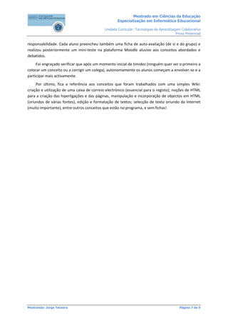 Mestrado em Ciências da Educação
                                                    Especialização em Informática Educacional

                                            Unidade Curricular: Tecnologias de Aprendizagem Colaborativa
                                                                                         Prova Presencial


responsabilidade. Cada aluno preencheu também uma ficha de auto-avaliação (de si e do grupo) e
realizou posteriormente um mini-teste na plataforma Moodle alusivo aos conceitos abordados e
debatidos.
     Foi engraçado verificar que após um momento inicial de timidez (ninguém quer ser o primeiro a
colocar um conceito ou a corrigir um colega), autonomamente os alunos começam a envolver-se e a
participar mais activamente.
     Por último, fica a referência aos conceitos que foram trabalhados com uma simples Wiki:
criação e utilização de uma caixa de correio electrónico (essencial para o registo); noções de HTML
para a criação das hiperligações e das páginas, manipulação e incorporação de objectos em HTML
(oriundos de várias fontes), edição e formatação de textos; selecção de texto oriundo da Internet
(muito importante), entre outros conceitos que estão no programa, e sem fichas!




Mestrando: Jorge Teixeira                                                                  Página 7 de 9
 