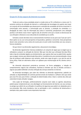 Mestrado em Ciências da Educação
                                                        Especialização em Informática Educacional

                                                Unidade Curricular: Tecnologias de Aprendizagem Colaborativa
                                                                                             Prova Presencial



Grupo III: O Uso seguro da Internet na escola

     Tendo em conta a nossa sociedade actual e o modo como as TIC a influência e a marca com “o
aumento contínuo da utilização da Internet e a sofisticação das tecnologias de suporte veio trazer
um conjunto de funcionalidades que alavancaram a evolução das sociedades de forma irreversível. A
comunicação entre pessoas, a comunicação para as pessoas, a produção de conteúdos e a
divulgação de todo o tipo de informação (da cultura à economia), perspectivam uma utilização
positiva e útil destes novos meios” Lagarto (sd), de estranhar seria que a escola se desmarcasse da
sua utilização e afastasse os seus educandos da sociedade que os acolhe.
     Contudo a escola não deve única e exclusivamente incentivar ao seu puro uso (“usar por usar”).
Deve apelar ao seu uso numa perspectiva enriquecedora, apelativa e consciente. Estas perspectivas
devem estar presentes numa cultura de escola pois só assim serão transmitidas aos seus actuais e
futuros estudantes.
         Há que intervir nas dimensões regulamentar, educacional e tecnológica.
      Na dimensão regulamentar interessa estabelecer um conjunto de regras que se exigem que os
utilizadores cumpram na utilização da Internet. Não quer isto dizer que a firewaal não deva filtrar
todo o tipo de conteúdos ligados ao entretenimento, quer apenas dizer que se pode limitar aqueles
que se julgam nocivos para determinada faixa etária. A existência de uma consciencialização e know
how do professor pode dispensar esta vertente, sendo esta capaz de gerir a sua sala de aula de
forma eficaz. Pode em alternativa utilizar um software para monitorização de PCs clientes como o
iTALC6.
    Na dimensão educacional pretende-se promover, de forma pedagógica, a indução de
comportamentos seguros dos utilizadores, fazendo-os entender que são as atitudes correctas e
seguras que podem defender uma boa utilização dos serviços existentes na Internet.
      Na dimensão tecnológica, para além dos referidos na dimensão regulamentar, poderão ser
utilizadas as disponibilidades de controlo parental através de hardware e software vário que existe
para esse fim e/ou para limitar a utilização de determinados sítios e fazer o rastreio dos sítios por
onde determinado utilizador navegou.
    Uma acção de formação, preferencialmente conjunta (com todos os agentes educativos),
poderá passar simplesmente por uma abordagem ao funcionamento da Internet, aos seus serviços,
os perigos que advém da sua utilização e às políticas de segurança que podem ser adoptadas para a
sua prevenção. Não muito duradoura, mas se participada e com a existência de testemunhos e
exemplos reais, pode resultar numa importante mais-valia.




6
    http://italc.sourceforge.net/



Mestrando: Jorge Teixeira                                                                      Página 8 de 9
 