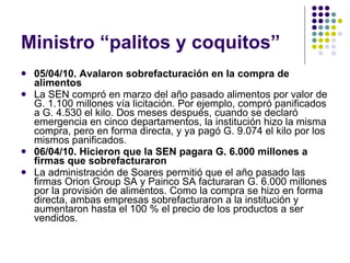 Ministro “palitos y coquitos” 05/04/10. Avalaron sobrefacturación en la compra de alimentos  La SEN compró en marzo del año pasado alimentos por valor de G. 1.100 millones vía licitación. Por ejemplo, compró panificados a G. 4.530 el kilo. Dos meses después, cuando se declaró emergencia en cinco departamentos, la institución hizo la misma compra, pero en forma directa, y ya pagó G. 9.074 el kilo por los mismos panificados.  06/04/10. Hicieron que la SEN pagara G. 6.000 millones a firmas que sobrefacturaron  La administración de Soares permitió que el año pasado las firmas Orion Group SA y Painco SA facturaran G. 6.000 millones por la provisión de alimentos. Como la compra se hizo en forma directa, ambas empresas sobrefacturaron a la institución y aumentaron hasta el 100 % el precio de los productos a ser vendidos.  