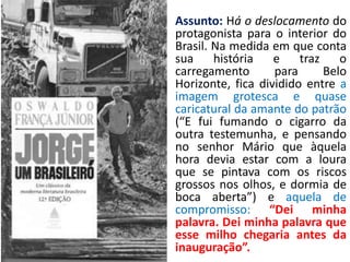 • Assunto: Há o deslocamento do
  protagonista para o interior do
  Brasil. Na medida em que conta
  sua     história   e    traz    o
  carregamento       para      Belo
  Horizonte, fica dividido entre a
  imagem grotesca e quase
  caricatural da amante do patrão
  (“E fui fumando o cigarro da
  outra testemunha, e pensando
  no senhor Mário que àquela
  hora devia estar com a loura
  que se pintava com os riscos
  grossos nos olhos, e dormia de
  boca aberta”) e aquela de
  compromisso: “Dei minha
  palavra. Dei minha palavra que
  esse milho chegaria antes da
  inauguração”.
 